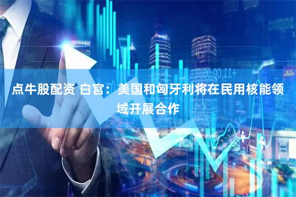 点牛股配资 白宫：美国和匈牙利将在民用核能领域开展合作