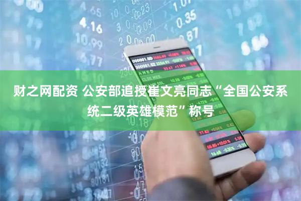财之网配资 公安部追授崔文亮同志“全国公安系统二级英雄模范”称号