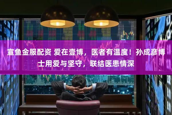 宣鱼金服配资 爱在壹博，医者有温度！孙成彦博士用爱与坚守，联结医患情深
