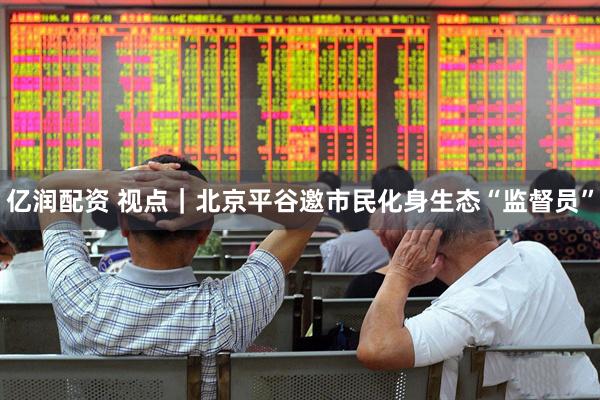亿润配资 视点｜北京平谷邀市民化身生态“监督员”