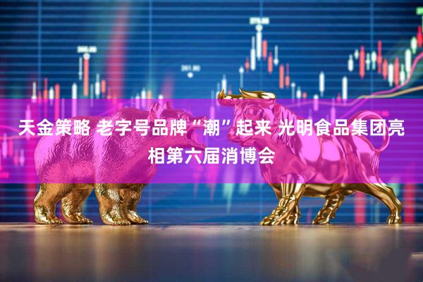 天金策略 老字号品牌“潮”起来 光明食品集团亮相第六届消博会