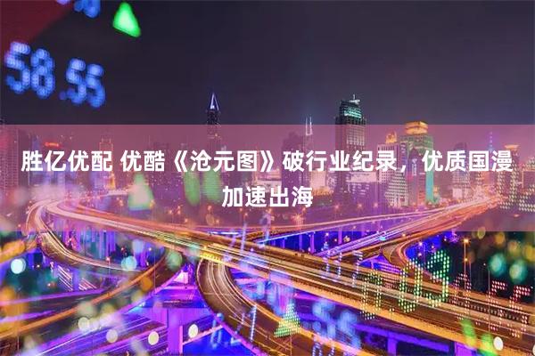 胜亿优配 优酷《沧元图》破行业纪录，优质国漫加速出海